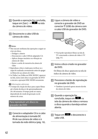  Quando a operação for concluída,
toque em [Sair.] 
na tela
da câmera de vídeo.

 Ligue a câmera de vídeo e
conecte o gravador de DVD ao
conector  (USB) da câmera com
o cabo USB do gravador de DVD.

 Desconecte o cabo USB da
câmera de vídeo.

 Notas
 Não execute nenhuma das operações a seguir ao
criar um disco.
 Desligar a câmera
 Desconectar o cabo USB do adaptador CA
 Aplicar choque mecânico ou vibração na
câmera de vídeo
 Ejetar o cartão de memória da câmera de
vídeo
 Reproduza o disco criado para verificar se a
cópia foi realizada corretamente antes de apagar
os filmes de sua câmera de vídeo.
 Se [Falha.] ou [Falha em DISC BURN.] aparecer
na tela, insira outro disco no gravador de DVD
e execute a operação DISC BURN novamente.



Informações adicionais
O tempo de criação do disco para copiar filmes
até o limite do disco é de aproximadamente
20 a 60 minutos. O tempo pode ser maior,
dependendo do modo de gravação ou do
número de cenas.

Para reproduzir um disco no
gravador de DVD
 Conecte o adaptador CA e o cabo
de alimentação à tomada DC
IN de sua câmera de vídeo e à
tomada da rede elétrica (pág. 16).

62



Você pode reproduzir filmes na tela da
TV conectando a câmera de vídeo à TV
(pág. 31).

 Insira o disco criado no gravador
de DVD.
Os filmes do disco aparecem na tela de
índice da câmera de vídeo.

 Pressione o botão de reprodução
no gravador de DVD.


Também é possível operar através da tela
da câmera de vídeo.

 Quando a operação for
concluída, toque em
na
tela da câmera de vídeo e remova
o disco quando a bandeja estiver
aberta.
 Toque em
cabo USB.

e desconecte o

 