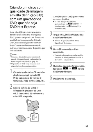 Criando um disco com
qualidade de imagem
em alta definição (HD)
com um gravador de
DVD, que não seja
DVDirect Express
Use o cabo USB para conectar a câmera
de vídeo a um dispositivo de criação de
disco, que seja compatível com filmes com
qualidade de imagem em alta definição
(HD), tais como um gravador de DVD
Sony. Consulte também os manuais de
instruções fornecidos com o dispositivo que
será conectado.
 Notas
 Conecte a câmera de vídeo a uma tomada
da rede elétrica utilizando o adaptador CA
fornecido para esta operação (pág. 16).
 O gravador de DVD Sony pode não estar
disponível em alguns países/regiões.

1
2

Conecte o adaptador CA e o cabo
de alimentação à tomada DC
IN de sua câmera de vídeo e à
tomada da rede elétrica (pág. 16).

A tela [Seleção de USB] aparece na tela
da câmera de vídeo.


3

Toque em [Conexão USB] na tela
da câmera de vídeo.


4

6

A mídia de gravação exibida difere
dependendo do modelo.

Grave filmes no dispositivo
conectado.


5

Se a tela [Seleção de USB] não
aparecer, toque em
(MENU) 
[Configuração]  [ (Conexão)] 
[Conexão USB].

Para mais informações, consulte também
o manual de instruções fornecido com o
dispositivo a ser conectado.

Quando a operação for concluída,
toque em

na tela
da câmera de vídeo.
Desconecte o cabo USB.

Ligue a câmera de vídeo e
conecte um gravador de DVD,
etc. à sua câmera de vídeo com o
cabo USB integrado.

63

 