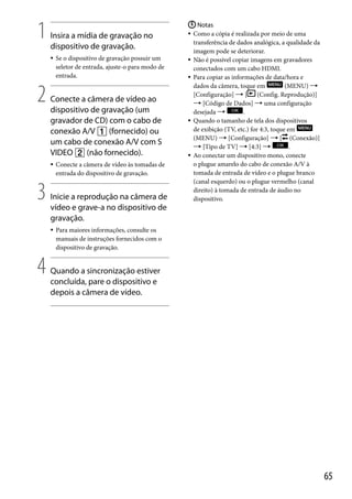 1

Insira a mídia de gravação no
dispositivo de gravação.


2

Conecte a câmera de vídeo ao
dispositivo de gravação (um
gravador de CD) com o cabo de
conexão A/V  (fornecido) ou
um cabo de conexão A/V com S
VIDEO  (não fornecido).


3

Conecte a câmera de vídeo às tomadas de
entrada do dispositivo de gravação.

Inicie a reprodução na câmera de
vídeo e grave-a no dispositivo de
gravação.


4

Se o dispositivo de gravação possuir um
seletor de entrada, ajuste-o para modo de
entrada.

 Notas
 Como a cópia é realizada por meio de uma
transferência de dados analógica, a qualidade da
imagem pode se deteriorar.
 Não é possível copiar imagens em gravadores
conectados com um cabo HDMI.
 Para copiar as informações de data/hora e
dados da câmera, toque em
(MENU) 
[Configuração]  [
(Config. Reprodução)]
 [Código de Dados]  uma configuração
desejada 
.
 Quando o tamanho de tela dos dispositivos
de exibição (TV, etc.) for 4:3, toque em
(MENU)  [Configuração]  [ (Conexão)]
 [Tipo de TV]  [4:3] 
.
 Ao conectar um dispositivo mono, conecte
o plugue amarelo do cabo de conexão A/V à
tomada de entrada de vídeo e o plugue branco
(canal esquerdo) ou o plugue vermelho (canal
direito) à tomada de entrada de áudio no
dispositivo.

Para maiores informações, consulte os
manuais de instruções fornecidos com o
dispositivo de gravação.

Quando a sincronização estiver
concluída, pare o dispositivo e
depois a câmera de vídeo.

65

 