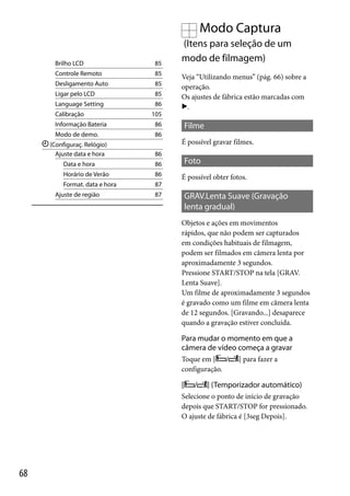 Modo Captura
Brilho LCD

85

Controle Remoto

85

Desligamento Auto

85

Ligar pelo LCD

85

Language Setting

86

Calibração

(Itens para seleção de um
modo de filmagem)
Veja “Utilizando menus” (pág. 66) sobre a
operação.
Os ajustes de fábrica estão marcadas com
.

105

Informação Bateria

86

Modo de demo.

86

Filme
É possível gravar filmes.

(Configuraç. Relógio)
Ajuste data e hora

86

Data e hora

86

Horário de Verão

86

Format. data e hora

87

Ajuste de região

Foto
É possível obter fotos.

87

GRAV.Lenta Suave (Gravação
lenta gradual)
Objetos e ações em movimentos
rápidos, que não podem ser capturados
em condições habituais de filmagem,
podem ser filmados em câmera lenta por
aproximadamente 3 segundos.
Pressione START/STOP na tela [GRAV.
Lenta Suave].
Um filme de aproximadamente 3 segundos
é gravado como um filme em câmera lenta
de 12 segundos. [Gravando...] desaparece
quando a gravação estiver concluída.

Para mudar o momento em que a
câmera de vídeo começa a gravar
Toque em [ /
configuração.

[

/

] para fazer a

] (Temporizador automático)

Selecione o ponto de início de gravação
depois que START/STOP for pressionado.
O ajuste de fábrica é [3seg Depois].

68

 