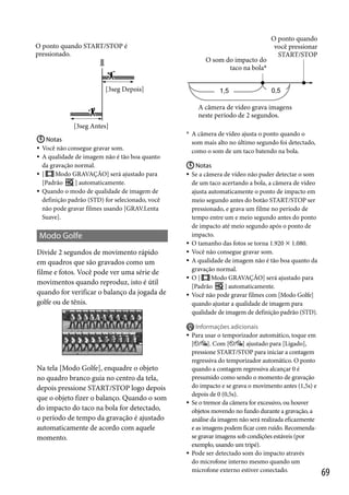 O ponto quando START/STOP é
pressionado.

O som do impacto do
taco na bola*

O ponto quando
você pressionar
START/STOP

[3seg Depois]
A câmera de vídeo grava imagens
neste período de 2 segundos.
[3seg Antes]
 Notas
 Você não consegue gravar som.
 A qualidade de imagem não é tão boa quanto
da gravação normal.
Modo GRAVAÇÃO] será ajustado para
 [
[Padrão
] automaticamente.
 Quando o modo de qualidade de imagem de
definição padrão (STD) for selecionado, você
não pode gravar filmes usando [GRAV.Lenta
Suave].

Modo Golfe
Divide 2 segundos de movimento rápido
em quadros que são gravados como um
filme e fotos. Você pode ver uma série de
movimentos quando reproduz, isto é útil
quando for verificar o balanço da jogada de
golfe ou de tênis.

* A câmera de vídeo ajusta o ponto quando o

som mais alto no último segundo foi detectado,
como o som de um taco batendo na bola.
 Notas
Se a câmera de vídeo não puder detectar o som
de um taco acertando a bola, a câmera de vídeo
ajusta automaticamente o ponto de impacto em
meio segundo antes do botão START/STOP ser
pressionado, e grava um filme no período de
tempo entre um e meio segundo antes do ponto
de impacto até meio segundo após o ponto de
impacto.
 O tamanho das fotos se torna 1.920  1.080.
 Você não consegue gravar som.
 A qualidade de imagem não é tão boa quanto da
gravação normal.
Modo GRAVAÇÃO] será ajustado para
 O[
[Padrão
] automaticamente.
 Você não pode gravar filmes com [Modo Golfe]
quando ajustar a qualidade de imagem para
qualidade de imagem de definição padrão (STD).





Na tela [Modo Golfe], enquadre o objeto
no quadro branco guia no centro da tela,
depois pressione START/STOP logo depois
que o objeto fizer o balanço. Quando o som
do impacto do taco na bola for detectado,
o período de tempo da gravação é ajustado
automaticamente de acordo com aquele
momento.





Informações adicionais
Para usar o temporizador automático, toque em
[ / ]. Com [ / ] ajustado para [Ligado],
pressione START/STOP para iniciar a contagem
regressiva do temporizador automático. O ponto
quando a contagem regressiva alcançar 0 é
presumido como sendo o momento de gravação
do impacto e se grava o movimento antes (1,5s) e
depois de 0 (0,5s).
Se o tremor da câmera for excessivo, ou houver
objetos movendo no fundo durante a gravação, a
análise da imagem não será realizada eficazmente
e as imagens podem ficar com ruído. Recomendase gravar imagens sob condições estáveis (por
exemplo, usando um tripé).
Pode ser detectado som do impacto através
do microfone interno mesmo quando um
microfone externo estiver conectado.

69

 