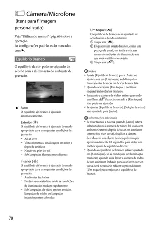 Câmera/Microfone
(Itens para filmagem
personalizada)

Um toque (

O equilíbrio de branco será ajustado de
acordo com a luz do ambiente.
 Toque em [
].
 Enquadre um objeto branco, como um
pedaço de papel, em toda a tela, nas
mesmas condições de iluminação em
que você vai filmar o objeto.
 Toque em [
].

Veja “Utilizando menus” (pág. 66) sobre a
operação.
As configurações padrão estão marcadas
com .

Equilíbrio Branco
O equilíbrio da cor pode ser ajustado de
acordo com a iluminação do ambiente de
gravação.

 Auto
O equilíbrio de branco é ajustado
automaticamente.

Exterior ( )
O equilíbrio de branco é ajustado de modo
apropriado para as seguintes condições de
gravação:
 Ao ar livre
 Vistas noturnas, sinalizações em néon e
fogos de artifício
 Nascer ou pôr-do-sol
 Sob lâmpadas fluorescentes diurnas

Interior ()
O equilíbrio de branco é ajustado de modo
apropriado para as seguintes condições de
gravação:
 Ambientes fechados
 Em festas ou estúdios, onde as condições
de iluminação mudam rapidamente
 Sob lâmpadas de vídeo em um estúdio,
lâmpadas de sódio ou lâmpadas
incandescentes coloridas

70

)

 Notas
 Ajuste [Equilíbrio Branco] para [Auto] ou
ajuste a cor em [Um toque] sob lâmpadas
fluorescentes brancas ou de cor branca fria.
 Quando selecionar [Um toque], continue
enquadrando objetos brancos.
 Enquanto a câmera de vídeo estiver gravando
um filme,
fica acinzentado e [Um toque]
não pode ser ajustado.
 Se ajustar [Equilíbrio Branco], [Seleção de cena]
será ajustado para [Auto].





Informações adicionais
Se você trocou a bateria quando [Auto] estava
selecionado ou a câmera de vídeo foi usada em
ambiente externo depois de usar em ambiente
interno (ou vice-versa), focalize a câmera
de vídeo em um objeto branco próximo por
aproximadamente 10 segundos para obter um
melhor ajuste de equilíbrio de cor.
Quando o equilíbrio de branco estiver ajustado
em [Um toque], se as condições de iluminação
mudaram quando você levar a câmera de vídeo
de um ambiente fechado para o ar livre ou viceversa, será necessário refazer o procedimento
[Um toque] para reajustar o equilíbrio de
branco.

 