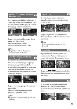 Medidor Ponto/Foco (Medidor
de Ponto/Foco)
Você pode ajustar o brilho e o foco para o
objeto selecionado simultaneamente. Esta
função [Medidor Ponto] (pág. 71) e [Foco
Ponto] (pág. 71) ao mesmo tempo.

Toque o objeto no quadro em que deseja
ajustar o brilho e o foco.
Para ajustar o brilho e o foco
automaticamente, toque em [Auto].
 Nota
[Exposição] e o [Foco] são ajustados
automaticamente em [Manual].



Medidor Ponto (Medidor de
ponto flexível)
Você pode ajustar e corrigir a exposição
do objeto, para gravá-lo com brilho
apropriado, mesmo quando há um grande
contraste entre o objeto e o fundo, por
exemplo, objetos iluminados com focos de
iluminação no palco.

Foco Ponto
O ponto focal pode ser selecionado e
ajustado para um objeto que não está no
centro da tela.

Toque o objeto cujo foco deseja ajustar.
Para ajustar o foco automaticamente, toque
em [Auto].
 Nota
[Foco] é ajustada automaticamente para
[Manual].



Exposição
É possível ajustar o brilho de uma foto
manualmente. Ajuste o brilho quando o
objeto estiver muito claro ou muito escuro.

Toque em
/
para ajustar o brilho.
Para ajustar o foco automaticamente, toque
em [Auto].

Foco
Toque o objeto cuja posição deseja ajustar
a exposição.
Para retornar ao ajuste de exposição
automática, toque em [Auto].

O foco pode ser ajustado manualmente.
Selecione esta função quando desejar
focalizar intencionalmente um determinado
objeto.

 Nota
 [Exposição] é automaticamente ajustada para
[Manual].

71

 