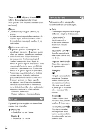 Toque em
(objeto próximo)/
(objeto distante) para ajustar o foco.
Para ajustar o foco automaticamente, toque
em [Auto].
 Notas
 Quando ajustar [Foco] para [Manual], 
aparece.
 A distância mínima possível entre a câmera de
vídeo e o objeto, mantendo um foco nítido, é
de cerca de 1 cm para grande angular e 80 cm
para telefoto.







Informações adicionais
aparecerá quando o foco não puder ser
ajustado para mais perto e aparecerá quando
o foco não puder ser ajustado para mais longe.
É mais fácil focalizar o objeto movendo a
alavanca de zoom eletrônico na direção T
(telefoto) para ajustar o foco, e depois na
direção W (grande angular) para ajustar o zoom
para gravação. Se desejar gravar um objeto de
perto, mova a alavanca de zoom eletrônico na
direção de W (grande angular), e ajuste o foco.
As informações de distância focal (a distância
em que o objeto é focalizado, usado como
guia quando estiver escuro e o foco for difícil
de ajustar) aparecem por alguns segundos
nos seguintes casos. (Essas informações não
serão exibidas corretamente se uma lente de
conversão (não fornecida) estiver sendo usada.)
 Quando o modo de foco é alternado de
automático para manual
 Quando você ajusta o foco manualmente

Seleção de cena
As imagens podem ser gravadas
eficientemente em várias situações.
 Auto
Grava imagens em qualidade de imagem
média sem a função [Seleção de cena].

Crepúsculo* ( )
Mantém a atmosfera
escurecida de ambientes
distantes em cenas no
entardecer.

Nascer&Pôr Sol* (

)

Reproduz a atmosfera de
cenas, como o nascer ou o
pôr-do-sol.

Fogos de artifício* ( )
Obtém fotos espetaculares
de fogo de artifício.

Paisagem*
( )
Fotografa objetos distantes
com clareza. Esse ajuste
também impede que sua
câmera de vídeo focalize o
vidro ou as redes de metal
de janelas que se encontram
entre a câmera de vídeo e
o objeto.

Retrato ( )

Low Lux
É possível gravar imagens em cores claras
mesmo com pouca luz.
 Desligado
A função Low Lux não é usada.

Ligado ( )
A função Low Lux é usada.

72

Destaca o objeto, como
pessoas ou flores, criando
um plano de fundo suave.

Foco Iluminação**( )
Evita que os rostos das
pessoas pareçam muito
brancos quando os objetos
forem iluminados por uma
luz muito forte.

 