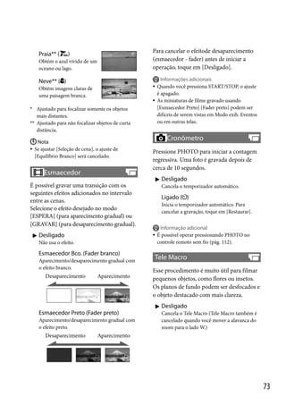 Praia** (

Para cancelar o efeitode desaparecimento
(esmaecedor - fader) antes de iniciar a
operação, toque em [Desligado].

)

Obtém o azul vívido de um
oceano ou lago.



Neve** ( )



Obtém imagens claras de
uma paisagem branca.



* Ajustado para focalizar somente os objetos

mais distantes.
** Ajustado para não focalizar objetos de curta

Informações adicionais
Quando você pressiona START/STOP, o ajuste
é apagado.
As miniaturas de filme gravado usando
[Esmaecedor Preto] (Fader preto) podem ser
difíceis de serem vistas em Modo exib. Eventos
ou em outras telas.

distância.
 Nota
 Se ajustar [Seleção de cena], o ajuste de
[Equilíbrio Branco] será cancelado.

Esmaecedor
É possível gravar uma transição com os
seguintes efeitos adicionados no intervalo
entre as cenas.
Selecione o efeito desejado no modo
[ESPERA] (para aparecimento gradual) ou
[GRAVAR] (para desaparecimento gradual).
 Desligado
Esmaecedor Bco. (Fader branco)
Aparecimento/desaparecimento gradual com
o efeito branco.

Aparecimento

Esmaecedor Preto (Fader preto)
Aparecimento/desaparecimento gradual com
o efeito preto.

Desaparecimento

Pressione PHOTO para iniciar a contagem
regressiva. Uma foto é gravada depois de
cerca de 10 segundos.
 Desligado
Cancela o temporizador automático.

Ligado ( )
Inicia o temporizador automático. Para
cancelar a gravação, toque em [Restaurar].



Não usa o efeito.

Desaparecimento

Cronômetro

Informação adicional
É possível operar pressionando PHOTO no
controle remoto sem fio (pág. 112).

Tele Macro
Esse procedimento é muito útil para filmar
pequenos objetos, como flores ou insetos.
Os planos de fundo podem ser desfocados e
o objeto destacado com mais clareza.
 Desligado
Cancela o Tele Macro (Tele Macro também é
cancelado quando você mover a alavanca do
zoom para o lado W.)

Aparecimento

73

 