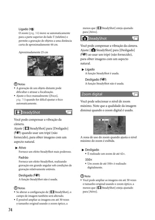 Ligado ( )
O zoom (pág. 34) move-se automaticamente
para a parte superior do lado T (telefoto) e
permite a gravação de objetos a uma distância
curta de aproximadamente 44 cm.
Aproximadamente 25 cm

menos que [
para [Ativo].

SteadyShot] esteja ajustado

SteadyShot
Você pode compensar a vibração da câmera.
SteadyShot] para [Desligado]
Ajuste [
( ) ao usar um tripé (não fornecido),
para obter imagens com um aspecto
natural.
 Ligado
A função SteadyShot é usada.

Desligado (
 Notas
 A gravação de um objeto distante pode
dificultar e atrasar a focalização.
 Ajuste o foco manualmente ([Foco],
pág. 71) quando for difícil ajustar o foco
automaticamente.

SteadyShot
Você pode compensar a vibração da
câmera.
SteadyShot] para [Desligado]
Ajuste [
( ) quando usar um tripé (não
fornecido), para obter imagens com um
aspecto natural.
 Ativo
Fornece um efeito SteadyShot mais poderoso.

Padrão
Fornece um efeito SteadyShot, realizando
gravação em grande angular sob condições de
gravação relativamente estáveis.

Desligado (

)

A função SteadyShot não é usada.
 Notas
 Se alterar a configuração de [
SteadyShot], o
campo de imagem também será alterado.
 É possível ampliar as imagens em até 30 vezes
o tamanho original usando o zoom óptico, a

74

)

A função SteadyShot não é usada.

Zoom digital
Você pode selecionar o nível de zoom
máximo. Note que a qualidade da imagem
diminui quando o zoom digital é usado.

A zona de uso do zoom quando ajusta o nível
máximo do zoom é exibida.

 Desligado


É realizado um zoom de até 42×.

350×


Um zoom de até 350× é realizado
digitalmente.

 Nota
 Você pode ampliar as imagens em até 30 vezes
o tamanho original usando o zoom óptico, a
menos que [
SteadyShot] esteja ajustado
para [Ativo].

 
