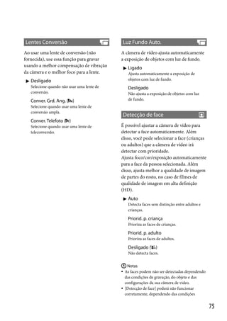 Lentes Conversão
Ao usar uma lente de conversão (não
fornecida), use essa função para gravar
usando a melhor compensação de vibração
da câmera e o melhor foco para a lente.
 Desligado
Selecione quando não usar uma lente de
conversão.

Conver. Grd. Ang. ( )
Selecione quando usar uma lente de
conversão ampla.

Luz Fundo Auto.
A câmera de vídeo ajusta automaticamente
a exposição de objetos com luz de fundo.
 Ligado
Ajusta automaticamente a exposição de
objetos com luz de fundo.

Desligado
Não ajusta a exposição de objetos com luz
de fundo.

Detecção de face

Conver. Telefoto ( )
Selecione quando usar uma lente de
teleconversão.

É possível ajustar a câmera de vídeo para
detectar a face automaticamente. Além
disso, você pode selecionar a face (crianças
ou adultos) que a câmera de vídeo irá
detectar com prioridade.
Ajusta foco/cor/exposição automaticamente
para a face da pessoa selecionada. Além
disso, ajusta melhor a qualidade de imagem
de partes do rosto, no caso de filmes de
qualidade de imagem em alta definição
(HD).
 Auto
Detecta faces sem distinção entre adultos e
crianças.

Priorid. p. criança
Prioriza as faces de crianças.

Priorid. p. adulto
Prioriza as faces de adultos.

Desligado (

)

Não detecta faces.
 Notas
 As faces podem não ser detectadas dependendo
das condições de gravação, do objeto e das
configurações da sua câmera de vídeo.
 [Detecção de face] poderá não funcionar
corretamente, dependendo das condições

75

 