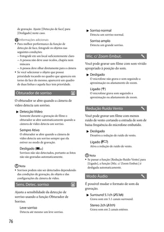 de gravação. Ajuste [Detecção de face] para
[Desligado] neste caso.

 Sorriso normal
Detecta um sorriso normal.






Informações adicionais
Para melhor performance da função de
detecção de face, fotografe os objetos nas
seguintes condições:
 Fotografe em um local suficientemente claro
 A pessoa não deve usar óculos, chapéu nem
máscara
 A pessoa deve olhar diretamente para a câmera
Se você selecionar o objeto que possui
prioridade tocando no quadro que apareceu em
torno da face do mesmo, aparecerá um quadro
de duas linhas e aquela face tem prioridade.

Sorriso amplo
Detecta um grande sorriso.

Mic. c/ Zoom Embut.
Você pode gravar um filme com som vívido
apropriado à posição do som.
 Desligado
O microfone não grava o som seguindo a
aproximação ou afastamento do zoom.

Ligado ( )

Obturador de sorriso
O obturador se abre quando a câmera de
vídeo detecta um sorriso.
 Detecção Vídeo
Somente durante a gravação de filme o
obturador se abre automaticamente quando a
câmera de vídeo detecta um sorriso.

Sempre Ativo
O obturador se abre quando a câmera de
vídeo detecta um sorriso sempre que ela
estiver no modo de gravação.

Desligado (

Redução Ruído Vento
Você pode gravar um filme com menos
ruído de vento cortando a entrada de som de
baixa frequência do microfone embutido.
 Desligado
Desativa a redução de ruído de vento.

Ligado (

 Nota
 Sorrisos podem não ser detectados dependendo
das condições de gravação, do objeto e das
configurações da câmera de vídeo.

Sens. Detec. sorriso
Ajusta a sensibilidade da detecção de
sorriso usando a função Obturador de
Sorriso.
Leve sorriso
Detecta até mesmo um leve sorriso.

)

Ativa a redução de ruído de vento.

)

Sorrisos não são detectados, portanto as fotos
não são gravadas automaticamente.

76

O microfone grava som seguindo a
aproximação ou afastamento do zoom.

 Nota
Se passar a função [Redução Ruído Vento] para
[Ligado], a função [Mic. c/ Zoom Embut.] é
desligada automaticamente.



Modo Áudio
É possível mudar o formato de som da
gravação.
 Surround 5.1ch (

)

Grava som em 5.1 canais surround.

Stereo 2ch (

)

Grava som em 2 canais estéreo.

 