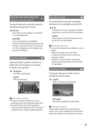 Nível Ref. Microfone (Nível de
referência do microfone)
É possível selecionar o nível de volume do
microfone para gravação de som.

Visualizar Ajuste
Você pode ajustar a duração da exibição
dos ícones ou os indicadores na tela LCD.
 Auto
É exibida por cerca de 3 segundos. Os botões
de gravação e zoom da tela LCD são exibidos.

 Normal
Grava diversos sons ambiente, convertendoos ao nível apropriado.

Ligado
Exibe sempre. Os botões de gravação e zoom
da tela LCD não são exibidos.

Baixo ( )
Grava sons ambiente com fidelidade.
Selecione [Baixo] quando desejar gravar sons
excitantes e potentes em uma casa de shows,
etc. (Esta configuração não é adequada para
gravação de diálogos.)

Guia Enquadrado
É possível exibir o quadro e verificar se o
objeto está na horizontal ou na vertical.
O quadro não é gravado.
 Desligado
Não exibe o quadro guia.

Ligado
Exibe o quadro guia.




Informações adicionais
Os ícones ou indicadores são exibidos nos casos
a seguir.
 Quando você liga a câmera de vídeo.
 A tela LCD é tocada (exceto os botões de
gravação e zoom).
 Quando a câmera de vídeo é colocada na
posição de gravação de filme, foto ou modos
de reprodução.

Exib. Nível Áudio
Você pode selecionar se exibe ou não o
medidor de nível de áudio.
 Ligado
Exibe o medidor de nível de áudio.





Informações adicionais
Posicionar o objeto no ponto em cruz do
quadro guia gera uma composição balanceada.
O quadro exterior de [Guia Enquadrado]
mostra a área de exibição de uma TV que não é
compatível com a exibição completa de pixels.

Desligado
Não exibe o medidor de nível de áudio.


Informação adicional
Quando [Modo Áudio] estiver ajustado para
[Stereo 2ch], os dois medidores de nível de áudio
(esquerdo e direito) no nível superior se movem.

77

 