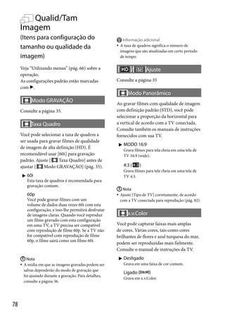 Qualid/Tam
Imagem
(Itens para configuração do
tamanho ou qualidade da
imagem)
Veja “Utilizando menus” (pág. 66) sobre a
operação.
As configurações padrão estão marcadas
com .




Informação adicional
A taxa de quadros significa o número de
imagens que são atualizadas em certo período
de tempo.

/

Ajuste

Consulte a página 35

Modo Panorâmico
Modo GRAVAÇÃO
Consulte a página 35.

Taxa Quadro
Você pode selecionar a taxa de quadros a
ser usada para gravar filmes de qualidade
de imagem de alta definição (HD). É
recomendável usar [60i] para gravação
Taxa Quadro] antes de
padrão. Ajuste [
Modo GRAVAÇÃO] (pág. 35).
ajustar [
 60i

Esta taxa de quadros é recomendada para
gravação comum.

60p
Você pode gravar filmes com um
volume de dados duas vezes 60i com esta
configuração, e isso lhe permitirá desfrutar
de imagens claras. Quando você reproduz
um filme gravado com esta configuração
em uma TV, a TV precisa ser compatível
com reprodução de filme 60p. Se a TV não
for compatível com reprodução de filme
60p, o filme sairá como um filme 60i.

 Nota
 A mídia em que as imagens gravadas podem ser
salvas dependerão do modo de gravação que
foi ajustado durante a gravação. Para detalhes,
consulte a página 36.

78

Ao gravar filmes com qualidade de imagem
com definição padrão (STD), você pode
selecionar a proporção da horizontal para
a vertical de acordo com a TV conectada.
Consulte também os manuais de instruções
fornecidos com sua TV.
 MODO 16:9
Grava filmes para tela cheia em uma tela de
TV 16:9 (wide).

4:3 (

)

Grava filmes para tela cheia em uma tela de
TV 4:3.
 Nota
 Ajuste [Tipo de TV] corretamente, de acordo
com a TV conectada para reprodução (pág. 82).

x.v.Color
Você pode capturar faixas mais amplas
de cores. Várias cores, tais como cores
brilhantes de flores e azul turquesa do mar,
podem ser reproduzidas mais fielmente.
Consulte o manual de instruções da TV.
 Desligado
Grava em uma faixa de cor comum.

Ligado (

)

Grava em x.v.Color.

 