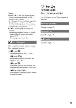 Função
Reprodução
 Notas
Ajuste [
x.v.Color] para [Ligado] quando
o filme gravado for reproduzido em uma TV
compatível com x.v.Color.
 Se o filme gravado com essa função na posição
[Ligado] for reproduzido em uma TV não
compatível com x.v.Color, as cores podem não
ser reproduzidas corretamente.
x.v.Color] não pode ser ajustada para
 [
[Ligado]:
 Quando a qualidade de imagem for ajustada
para qualidade de imagem de definição
padrão (STD)
 Durante a gravação de um filme

(Itens para reprodução)



Tam. da imagem

Veja “Utilizando menus” (pág. 66) sobre a
operação.

Modo exib. Eventos
Consulte a página 27.

Realçar Filme
Consulte a página 40.

Cenário
Consulte a página 41.

Você pode selecionar um tamanho para as
fotos que deseja capturar.


3.3M (

)

Grava fotos claramente (2.112 × 1.584).

2.5M (

)

Grava fotos nitidamente no tamanho 16:9
(ampla, 2.112 × 1.188).

1.9M (

)

Permite que você grave mais fotos com uma
qualidade relativamente clara (1.600 × 1.200).

VGA (0.3M) (

)

Permite a gravação do maior número possível
de fotos (640 × 480).

79

 
