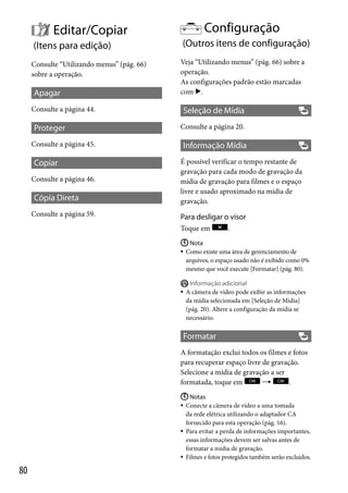 Configuração

Editar/Copiar
(Itens para edição)

(Outros itens de configuração)

Consulte “Utilizando menus” (pág. 66)
sobre a operação.

Veja “Utilizando menus” (pág. 66) sobre a
operação.
As configurações padrão estão marcadas
com .

Apagar
Consulte a página 44.

Proteger
Consulte a página 45.

Copiar
Consulte a página 46.

Cópia Direta
Consulte a página 59.

Seleção de Mídia
Consulte a página 20.

Informação Mídia
É possível verificar o tempo restante de
gravação para cada modo de gravação da
mídia de gravação para filmes e o espaço
livre e usado aproximado na mídia de
gravação.

Para desligar o visor
Toque em

.

 Nota
 Como existe uma área de gerenciamento de
arquivos, o espaço usado não é exibido como 0%
mesmo que você execute [Formatar] (pág. 80).



Informação adicional
A câmera de vídeo pode exibir as informações
da mídia selecionada em [Seleção de Mídia]
(pág. 20). Altere a configuração da mídia se
necessário.

Formatar
A formatação exclui todos os filmes e fotos
para recuperar espaço livre de gravação.
Selecione a mídia de gravação a ser

.
formatada, toque em
 Notas
 Conecte a câmera de vídeo a uma tomada
da rede elétrica utilizando o adaptador CA
fornecido para esta operação (pág. 16).
 Para evitar a perda de informações importantes,
essas informações devem ser salvas antes de
formatar a mídia de gravação.
 Filmes e fotos protegidos também serão excluídos.

80

 