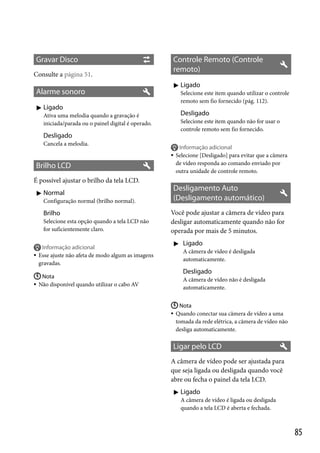 Gravar Disco
Consulte a página 51.

Alarme sonoro

Controle Remoto (Controle
remoto)
 Ligado
Selecione este item quando utilizar o controle
remoto sem fio fornecido (pág. 112).

 Ligado

Desligado

Ativa uma melodia quando a gravação é
iniciada/parada ou o painel digital é operado.

Selecione este item quando não for usar o
controle remoto sem fio fornecido.

Desligado
Cancela a melodia.




Brilho LCD

Informação adicional
Selecione [Desligado] para evitar que a câmera
de vídeo responda ao comando enviado por
outra unidade de controle remoto.

É possível ajustar o brilho da tela LCD.
 Normal
Configuração normal (brilho normal).

Brilho
Selecione esta opção quando a tela LCD não
for suficientemente claro.



Informação adicional
Esse ajuste não afeta de modo algum as imagens
gravadas.

 Nota
 Não disponível quando utilizar o cabo AV

Desligamento Auto
(Desligamento automático)
Você pode ajustar a câmera de vídeo para
desligar automaticamente quando não for
operada por mais de 5 minutos.
 Ligado
A câmera de vídeo é desligada
automaticamente.

Desligado
A câmera de vídeo não é desligada
automaticamente.
 Nota
 Quando conectar sua câmera de vídeo a uma
tomada da rede elétrica, a câmera de vídeo não
desliga automaticamente.

Ligar pelo LCD
A câmera de vídeo pode ser ajustada para
que seja ligada ou desligada quando você
abre ou fecha o painel da tela LCD.
 Ligado
A câmera de vídeo é ligada ou desligada
quando a tela LCD é aberta e fechada.

85

 