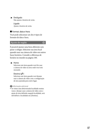  Desligado
Não ajusta o horário de verão.

Ligado
Ajusta o horário de verão.

 Format. data e hora
Você pode selecionar um dos 4 tipos de
formato de data e hora.

Ajuste de região
É possível ajustar uma hora diferente sem
parar o relógio. Selecione sua área local
quando usar sua câmera de vídeo em outros
fusos horários. Consulte a diferença de
horário no mundo na página 100.
 Home
Selecione este item quando você for usar
a câmera de vídeo na área onde você está
morando.

Destino (

)

Selecione este item quando você desejar
usar a câmera de vídeo com a configuração
de área ajustada para outro lugar.



Informação adicional
Se visitar uma determinada localidade muitas
vezes e desejar usar a câmera de vídeo com o
ajuste de área definido naquela localidade, será
útil definir a localidade em [Destino].

87

 