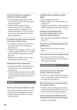 A luz CHG (carga) pisca enquanto a
bateria está sendo carregada.

Os botões não são exibidos no painel
digital.







Se a temperatura da bateria estiver muito
alta ou muito baixa, talvez não seja possível
carregá-la (pág. 103).
Instale a bateria na câmera de vídeo
corretamente (pág. 13). Se o problema
persistir, desconecte o adaptador CA da
tomada da rede elétrica e entre em contato
com o Serviço Autorizado Sony. A bateria
pode estar danificada.

O indicador de tempo restante da bateria
não mostra o tempo correto.






A temperatura ambiente está muito alta ou
muito baixa. Isto não é um problema de
funcionamento.
A bateria não foi carregada o suficiente. Volte
a carregar totalmente a bateria. Se o problema
persistir, substitua a bateria por uma nova
(pág. 103).
Dependendo do ambiente de uso, o tempo
indicado pode não estar correto.




Toque levemente na tela LCD.
Pressione DISPLAY no controle remoto sem
fio (pág. 112).
Quando estiver utilizando o projetor, pressione
PROJECTOR para parar de projetar imagens.

Os botões do painel digital não
funcionam corretamente ou não
funcionam de forma alguma.


Ajuste o painel de toque digital ([Calibração])
(pág. 105).

Os botões no painel digital desaparecem
rapidamente.


Ajuste [Visualizar Ajuste] para [Ligado]
(pág. 77)

Há pontos na forma de uma grade na tela.


Esses pontos são resultados normais do
processo de fabricação da tela e não afetam de
forma alguma a gravação.

A bateria descarrega rapidamente.




A temperatura ambiente está muito alta ou
muito baixa. Isto não é um problema de
funcionamento.
A bateria não foi carregada o suficiente. Volte
a carregar totalmente a bateria. Se o problema
persistir, substitua a bateria por uma nova
(pág. 103).

Tela LCD
Os itens de menu são exibidos em cinza.



Não é possível selecionar itens em cinza nas
condições de reprodução/gravação atuais.
Algumas funções não podem ser ativadas
simultaneamente.

Cartão de memória
Não é possível executar operações
usando o cartão de memória.


Não é possível excluir imagens gravadas
no cartão de memória.



O número máximo de imagens que pode ser
excluído da tela de índice de uma só vez é 100.
Não é possível excluir imagens protegidas.

O nome do arquivo de dados não está
indicado corretamente ou está piscando.


90

Se utilizar um cartão de memória formatado
em um computador, formate-o novamente em
sua câmera de vídeo (pág. 80)

O arquivo está danificado.

 