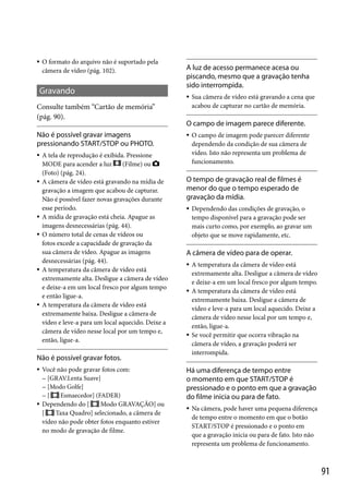 

O formato do arquivo não é suportado pela
câmera de vídeo (pág. 102).

Gravando
Consulte também “Cartão de memória”
(pág. 90).
Não é possível gravar imagens
pressionando START/STOP ou PHOTO.











A tela de reprodução é exibida. Pressione
MODE para acender a luz
(Filme) ou
(Foto) (pág. 24).
A câmera de vídeo está gravando na mídia de
gravação a imagem que acabou de capturar.
Não é possível fazer novas gravações durante
esse período.
A mídia de gravação está cheia. Apague as
imagens desnecessárias (pág. 44).
O número total de cenas de vídeos ou
fotos excede a capacidade de gravação da
sua câmera de vídeo. Apague as imagens
desnecessárias (pág. 44).
A temperatura da câmera de vídeo está
extremamente alta. Desligue a câmera de vídeo
e deixe-a em um local fresco por algum tempo
e então ligue-a.
A temperatura da câmera de vídeo está
extremamente baixa. Desligue a câmera de
vídeo e leve-a para um local aquecido. Deixe a
câmera de vídeo nesse local por um tempo e,
então, ligue-a.

A luz de acesso permanece acesa ou
piscando, mesmo que a gravação tenha
sido interrompida.


O campo de imagem parece diferente.




Você não pode gravar fotos com:
 [GRAV.Lenta Suave]
 [Modo Golfe]
Esmaecedor] (FADER)
[
Dependendo do [
Modo GRAVAÇÃO] ou
[
Taxa Quadro] selecionado, a câmera de
vídeo não pode obter fotos enquanto estiver
no modo de gravação de filme.

O campo de imagem pode parecer diferente
dependendo da condição de sua câmera de
vídeo. Isto não representa um problema de
funcionamento.

O tempo de gravação real de filmes é
menor do que o tempo esperado de
gravação da mídia.


Dependendo das condições de gravação, o
tempo disponível para a gravação pode ser
mais curto como, por exemplo, ao gravar um
objeto que se move rapidamente, etc.

A câmera de vídeo para de operar.






Não é possível gravar fotos.


Sua câmera de vídeo está gravando a cena que
acabou de capturar no cartão de memória.

A temperatura da câmera de vídeo está
extremamente alta. Desligue a câmera de vídeo
e deixe-a em um local fresco por algum tempo.
A temperatura da câmera de vídeo está
extremamente baixa. Desligue a câmera de
vídeo e leve-a para um local aquecido. Deixe a
câmera de vídeo nesse local por um tempo e,
então, ligue-a.
Se você permitir que ocorra vibração na
câmera de vídeo, a gravação poderá ser
interrompida.

Há uma diferença de tempo entre
o momento em que START/STOP é
pressionado e o ponto em que a gravação
do filme inicia ou para de fato.


Na câmera, pode haver uma pequena diferença
de tempo entre o momento em que o botão
START/STOP é pressionado e o ponto em
que a gravação inicia ou para de fato. Isto não
representa um problema de funcionamento.

91

 