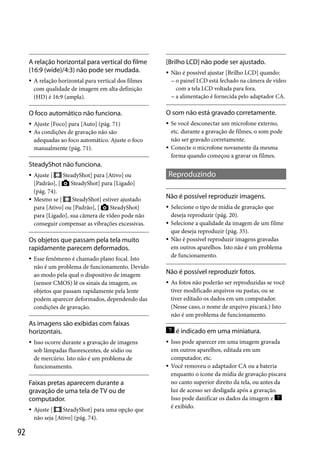 A relação horizontal para vertical do filme
(16:9 (wide)/4:3) não pode ser mudada.


[Brilho LCD] não pode ser ajustado.


A relação horizontal para vertical dos filmes
com qualidade de imagem em alta definição
(HD) é 16:9 (ampla).

Não é possível ajustar [Brilho LCD] quando:
 o painel LCD está fechado na câmera de vídeo
com a tela LCD voltada para fora.
 a alimentação é fornecida pelo adaptador CA.

O foco automático não funciona.

O som não está gravado corretamente.







Ajuste [Foco] para [Auto] (pág. 71)
As condições de gravação não são
adequadas ao foco automático. Ajuste o foco
manualmente (pág. 71).



Se você desconectar um microfone externo,
etc. durante a gravação de filmes, o som pode
não ser gravado corretamente.
Conecte o microfone novamente da mesma
forma quando começou a gravar os filmes.

SteadyShot não funciona.




Ajuste [
SteadyShot] para [Ativo] ou
[Padrão], [
SteadyShot] para [Ligado]
(pág. 74).
Mesmo se [
SteadyShot] estiver ajustado
para [Ativo] ou [Padrão], [
SteadyShot]
para [Ligado], sua câmera de vídeo pode não
conseguir compensar as vibrações excessivas.

Os objetos que passam pela tela muito
rapidamente parecem deformados.


Esse fenômeno é chamado plano focal. Isto
não é um problema de funcionamento. Devido
ao modo pela qual o dispositivo de imagem
(sensor CMOS) lê os sinais da imagem, os
objetos que passam rapidamente pela lente
podem aparecer deformados, dependendo das
condições de gravação.

Reproduzindo
Não é possível reproduzir imagens.




Não é possível reproduzir fotos.


As imagens são exibidas com faixas
horizontais.


Isso ocorre durante a gravação de imagens
sob lâmpadas fluorescentes, de sódio ou
de mercúrio. Isto não é um problema de
funcionamento.

Faixas pretas aparecem durante a
gravação de uma tela de TV ou de
computador.


92

Ajuste [
SteadyShot] para uma opção que
não seja [Ativo] (pág. 74).

Selecione o tipo de mídia de gravação que
deseja reproduzir (pág. 20).
Selecione a qualidade da imagem de um filme
que deseja reproduzir (pág. 35).
Não é possível reproduzir imagens gravadas
em outros aparelhos. Isto não é um problema
de funcionamento.

As fotos não poderão ser reproduzidas se você
tiver modificado arquivos ou pastas, ou se
tiver editado os dados em um computador.
(Nesse caso, o nome de arquivo piscará.) Isto
não é um problema de funcionamento.

é indicado em uma miniatura.




Isso pode aparecer em uma imagem gravada
em outros aparelhos, editada em um
computador, etc.
Você removeu o adaptador CA ou a bateria
enquanto o ícone da mídia de gravação piscava
no canto superior direito da tela, ou antes da
luz de acesso ser desligada após a gravação.
Isso pode danificar os dados da imagem e
é exibido.

 