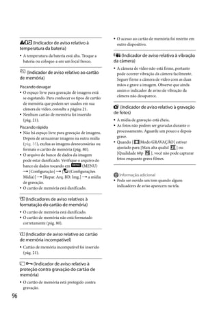 (Indicador de aviso relativo à
temperatura da bateria)


A temperatura da bateria está alta. Troque a
bateria ou coloque-a em um local fresco.

(Indicador de aviso relativo ao cartão
de memória)
Piscando devagar
 O espaço livre para gravação de imagens está
se esgotando. Para conhecer os tipos de cartão
de memória que podem ser usados em sua
câmera de vídeo, consulte a página 21.
 Nenhum cartão de memória foi inserido
(pág. 21).
Piscando rápido
 Não há espaço livre para gravação de imagens.
Depois de armazenar imagens na outra mídia
(pág. 55), exclua as imagens desnecessárias ou
formate o cartão de memória (pág. 80).
 O arquivo de banco de dados da imagem
pode estar danificado. Verifique o arquivo do
banco de dados tocando em
(MENU)
 [Configuração]  [ (Configurações
Mídia)]  [Repar. Arq. BD. Img.]  a mídia
de gravação.
 O cartão de memória está danificado.

(Indicadores de aviso relativos à
formatação do cartão de memória)



O cartão de memória está danificado.
O cartão de memória não está formatado
corretamente (pág. 80).

(Indicador de aviso relativo ao cartão
de memória incompatível)


Cartão de memória incompatível foi inserido
(pág. 21).

 (Indicador de aviso relativo à
proteção contra gravação do cartão de
memória)


96

O cartão de memória está protegido contra
gravação.



O acesso ao cartão de memória foi restrito em
outro dispositivo.

(Indicador de aviso relativo à vibração
da câmera)


A câmera de vídeo não está firme, portanto
pode ocorrer vibração da câmera facilmente.
Segure firme a câmera de vídeo com as duas
mãos e grave a imagem. Observe que ainda
assim o indicador de aviso de vibração da
câmera não desaparece.

(Indicador de aviso relativo à gravação
de fotos)





A mídia de gravação está cheia.
As fotos não podem ser gravadas durante o
processamento. Aguarde um pouco e depois
grave.
Quando [
Modo GRAVAÇÃO] estiver
ajustado para [Mais alta qualid
] ou
[Qualidade 60p
], você não pode capturar
fotos enquanto grava filmes.




Informação adicional
Pode ser ouvido um tom quando alguns
indicadores de aviso aparecem na tela.

 