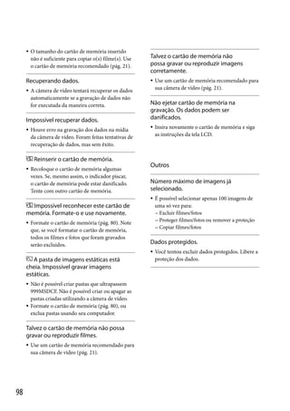 

O tamanho do cartão de memória inserido
não é suficiente para copiar o(s) filme(s). Use
o cartão de memória recomendado (pág. 21).

Recuperando dados.


A câmera de vídeo tentará recuperar os dados
automaticamente se a gravação de dados não
for executada da maneira correta.

Impossível recuperar dados.


Houve erro na gravação dos dados na mídia
da câmera de vídeo. Foram feitas tentativas de
recuperação de dados, mas sem êxito.

Talvez o cartão de memória não
possa gravar ou reproduzir imagens
corretamente.


Use um cartão de memória recomendado para
sua câmera de vídeo (pág. 21).

Não ejetar cartão de memória na
gravação. Os dados podem ser
danificados.


Insira novamente o cartão de memória e siga
as instruções da tela LCD.

Reinserir o cartão de memória.


Recoloque o cartão de memória algumas
vezes. Se, mesmo assim, o indicador piscar,
o cartão de memória pode estar danificado.
Tente com outro cartão de memória.

Outros
Número máximo de imagens já
selecionado.


Impossível reconhecer este cartão de
memória. Formate-o e use novamente.


Formate o cartão de memória (pág. 80). Note
que, se você formatar o cartão de memória,
todos os filmes e fotos que foram gravados
serão excluídos.

Dados protegidos.


A pasta de imagens estáticas está
cheia. Impossível gravar imagens
estáticas.




Não é possível criar pastas que ultrapassem
999MSDCF. Não é possível criar ou apagar as
pastas criadas utilizando a câmera de vídeo.
Formate o cartão de memória (pág. 80), ou
exclua pastas usando seu computador.

Talvez o cartão de memória não possa
gravar ou reproduzir filmes.


98

Use um cartão de memória recomendado para
sua câmera de vídeo (pág. 21).

É possível selecionar apenas 100 imagens de
uma só vez para:
 Excluir filmes/fotos
 Proteger filmes/fotos ou remover a proteção
 Copiar filmes/fotos

Você tentou excluir dados protegidos. Libere a
proteção dos dados.

 