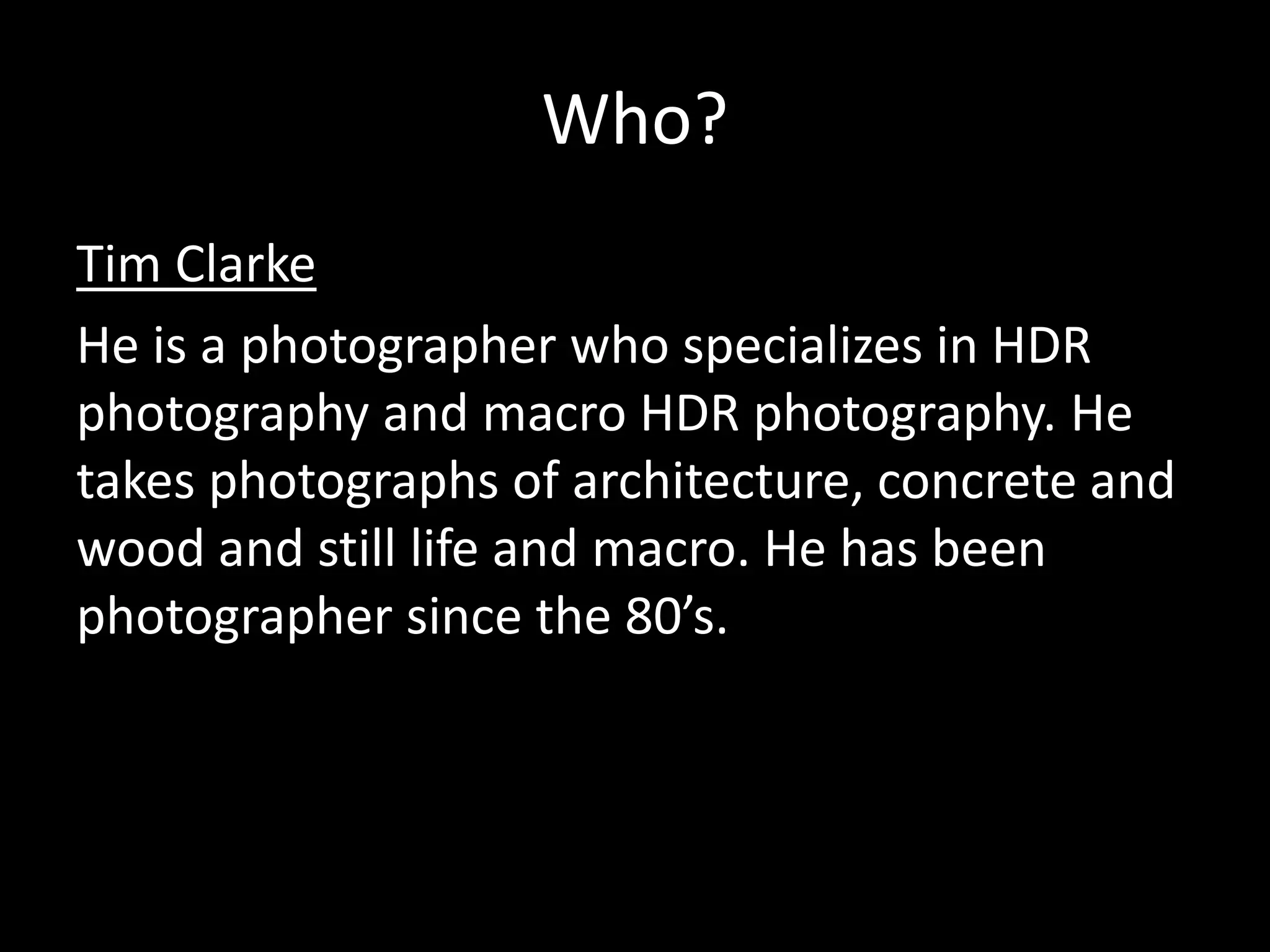 Who?
Tim Clarke
He is a photographer who specializes in HDR
photography and macro HDR photography. He
takes photographs of architecture, concrete and
wood and still life and macro. He has been
photographer since the 80’s.