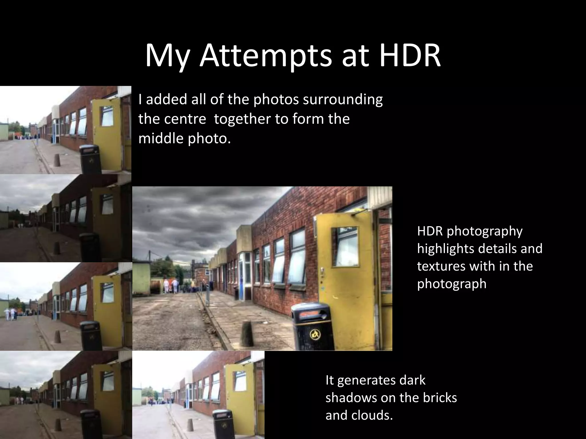 My Attempts at HDR
I added all of the photos surrounding
the centre together to form the
middle photo.
HDR photography
highlights details and
textures with in the
photograph
It generates dark
shadows on the bricks
and clouds.
