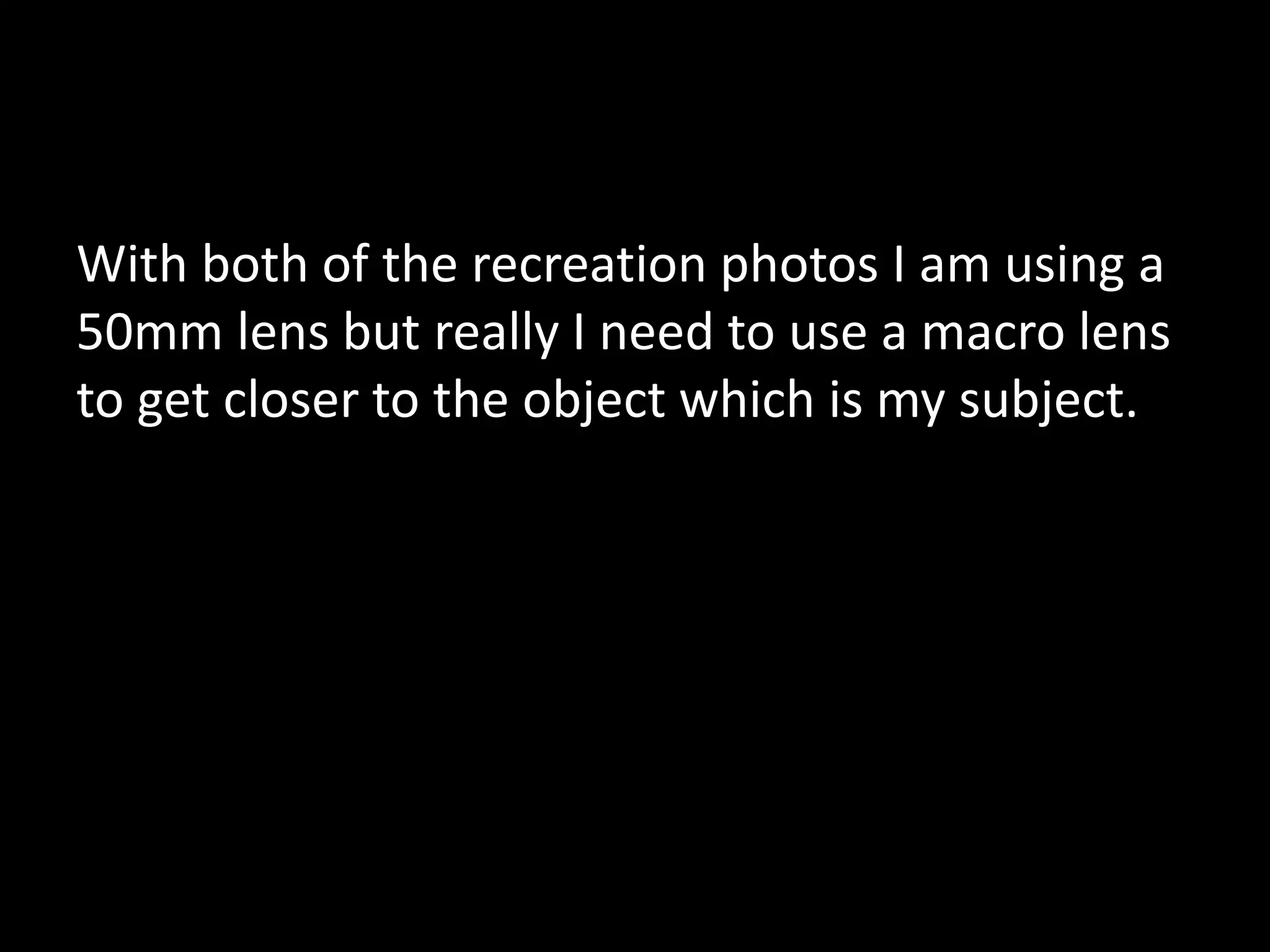 With both of the recreation photos I am using a
50mm lens but really I need to use a macro lens
to get closer to the object which is my subject.