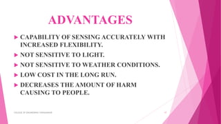 ADVANTAGES
 CAPABILITY OF SENSING ACCURATELY WITH
INCREASED FLEXIBILITY.
 NOT SENSITIVE TO LIGHT.
 NOT SENSITIVE TO WEATHER CONDITIONS.
 LOW COST IN THE LONG RUN.
 DECREASES THE AMOUNT OF HARM
CAUSING TO PEOPLE.
COLLEGE OF ENGINEERING CHENGANNUR 17
 