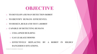 OBJECTIVE
 TO DEVELOPA HUMAN DETECTION ROBOT
 TO IDENTIFY HUMANS EFFICIENTLY.
 TO DESIGN, BUILD AND TEST A ROBOT
 CAPABLE OF DETECTING HUMANS
 COLLAPSED BUILDING
 GAS LEAKAGE ROOMS
 EFFECTIVELY REPLACING BY A ROBOT IN HIGHLY
DANGEROUS SITUATIONS.
COLLEGE OF ENGINEERING CHENGANNUR 4
 