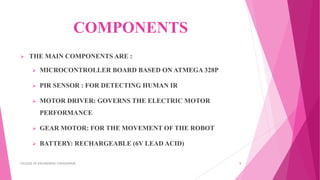 COMPONENTS
 THE MAIN COMPONENTS ARE :
 MICROCONTROLLER BOARD BASED ON ATMEGA 328P
 PIR SENSOR : FOR DETECTING HUMAN IR
 MOTOR DRIVER: GOVERNS THE ELECTRIC MOTOR
PERFORMANCE
 GEAR MOTOR: FOR THE MOVEMENT OF THE ROBOT
 BATTERY: RECHARGEABLE (6V LEAD ACID)
COLLEGE OF ENGINEERING CHENGANNUR 8
 