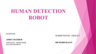 HUMAN DETECTION
ROBOT
GUIDED BY,
ASHLY MATHEW
ASSISTANT PROFESSOR,
ECE DEPARTMENT
SUBMITTED BY : GROUP 2
RICHARD RAJAN
 