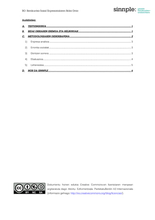 BO: Berrikuntza Sozial Enpresarialaren Bidai Orria 
Aurkibidea: 
A. TESTUINGURUA ..................................................................................................................... 1 
B. BIDAI ORRIAREN EREMUA ETA HELBURUAK ......................................................................... 1 
C. METODOLOGIAREN DESKRIBAPENA ..................................................................................... 2 
1) Enpresa analisia ................................................................................................................................................................... 3 
2) Erronka sozialak .................................................................................................................................................................... 3 
3) Ekintzen sorrera .................................................................................................................................................................... 3 
4) Ebaluazioa................................................................................................................................................................................ 4 
5) Lehenestea .............................................................................................................................................................................. 5 
D. NOR DA SINNPLE ................................................................................................................... 6 
Dokumentu honen edukia Creative Commons-en lizentziaren menpean 
argitaratuta dago: Aitortu- EzKomertziala- PartekatuBerdin 4.0 Internazionala 
(informazio gehiago: http://es.creativecommons.org/blog/licencias/) 
 