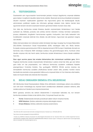 BO: Berrikuntza Sozial Enpresarialaren Bidai Orria 
1 
A. TESTUINGURUA 
Gizartearekin zein ingurunearekin harremanetan jartzeko moduari dagokionez, enpresak aldaketa 
garai batean murgildurik daudela nabarmendu daiteke. Bezeroak eta kontsumitzaileak kontratatzen 
dituzten enpresen inpaktuarekin (gizartean eta ingurunean) geroz eta kezkatuagoak daude, 
administrazio publikoek inpaktu eta informazio gehiago eskatzen dute, talentu berriek bere 
eguneroko lanaren eta bere enpresaren lanaren garrantzia hobeto neurtzen dute, etab. 
Hori dela eta, berrikuntza soziala finkatuta dauden enpresentzako lehiakortasun iturri bezala 
aurkezten da. Adibidez, produktu edo zerbitzu berrien irteerekin, merkatu berrietan sartzearekin, 
prozesu aldaketekin, langileekin harremanetan egoteko moduarekin, bere balio katearekin edo 
lurraldearekin enpresak etekinak lortu ditzake, eta aldi berean, ingurunean eta gizartean eragina 
izan dezake. 
Maila internazionalean ere instituzioen arteko lerrokatze bat dago: ikuspegi hau Europar Batzordeko 
2011-2014ko Erantzukizun Sozial Korporatiboko (ESK)1 estrategian bildu zen. Modu berean, 
Europako enpresa garrantzitsuenen ESK-ko departamentuek (CSR Europe-n bazkideak direnak) ere 
barneratu dute, Enterprise 20202 estrategia sustatuz. Eta garrantzitsuagoa dena, munduan zehar 
dauden enpresa txiki eta handi askok, berrikuntza soziala lehiakortasun tresna bezala erabiltzen 
hasi dira. 
Gaur egun aurrera pauso bat ematea beharrezkoa den momentuan aurkitzen gara. Behin 
frogatuta berrikuntza soziala enpresentzako lehiakortasun aukera erreal bat dela, gai izan behar 
gara bidai orri bat proposatzeko, non helburua berrikuntza sozialaren eraldatzea litzateke 
jasangarritasun hirukoitza lortzeko. Hau guztiagatik, SINNPLE 2011tik aurrera enpresa eta 
ekintzaileekin berrikuntza sozialeko aholkularitza lanetan aritzen dela, proiektu3 honekin tresna 
berritzaile eta ezartzeko erreza garatzeko helburua du enpresek bidai orri hori diseinatu ahal izateko, 
batez ere hauek txikiak edo ertainak diren kasuetan. 
B. BIDAI ORRIAREN EREMUA ETA HELBURUAK 
BO, Berrikuntza Sozial Enpresarialaren Bidaia Orria definitzeko metodologia, azkarra eta praktikoa 
izan nahi duen metodologia da, enpresei beren antolakuntzan aldaketak sustatzen dizkiena, alde 
soziala aukera iturri bezala ikusiz enpresa berarentzat. 
Behin garatuta, tamaina eta sektore desberdineko 3 enpresatan balioztatu da, non beraien 
berrikuntza sozialaren bidaia orriak definitu diren. 3 enpresak hauek izan dira: 
• Vicrila. Ostalaritzarako beirazko produktuak saltzen dituen empresa handia. 
• NEM Solutions. Zerbitzu sektoreko empresa teknologiko ertaina. 
• Emaús Bidasoa. Zerbitzu sektoreko enpresa sozial ertaina. 
1 2011-2014-rako EB-k enpresentzako berritutako estrategia Erantzukizun Sozialari buruz. COM (2011) 681 final. 
2 http://www.csreurope.org/pages/en/enterprise2020.html 
3 Proiektu hau, SINNPLE-k lideratuta, Gipuzkoako Foru Aldundiagatik kofinantzatuta izan da, “Gipuzkoa, Ekiten duen Lurraldea” programaren barruan, 
“PERTSONETAN OINARRITUTAKO ERALDATZE EMPRESARIALAREN EREDUA” tituluaren azpian. Innobasque-ren (Berrikuntzaren Euskal Agentzia)eta 
GAIA-ren (Euskadiko TEIC klusterra) laguntza izan du. 
 
