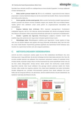 BO: Berrikuntza Sozial Enpresarialaren Bidai Orria 
Egindako lana ulertzeko eta BO-ren erabilgarritasuna tresna bezala frogatzeko, hurrengo azalpenak 
ematea nahitaezkoa da: 
• Bidea zauden puntuan hasten da. BO-k ez du eraldaketa organizazional eredu bakarra 
proposatzen, enpresa bakoitzak abiapuntu bat eta eszenatoki bat duelako. Beraz, enpresa bakoitzak 
bere bidea aurkitu behar du. 
• Eremu guztiak, erronka sozial guztiak. Aldez aurretik, berrikuntza sozialak organizazioaren 
edozein puntutan eta edozein erronka sozialetan eragina izan dezake. BO-k era errealista batean, 
inpaktu gehien lortu daitekeen unean arreta jartzen du (organizazioaren barrualdean edo 
kanpoaldean). 
• Enpresa bakoitza bere erritmoan. BO-k enpresen jasangarritasun hirukoitzaren 
eraldaketan lagundu nahi du. Hori dela eta, ekintza berritzaileak zein ekintza arruntagoak beharko 
dira. Batzuen eta besteen arteko proportzioa ahokadurak adieraziko du enpresaren errealitatearekin. 
• Soziala = gizartea eta ingurunea. Metodologiaren azalpena errazteko “sozial” hitza 
erabiliko dugu beti, pertsonez zein inguruneaz mintzatzen garela kontuan izanik. 
• Metodologia irekia. Metodologiaren erabilera gure laguntzaren menpe egotea ez dugu 
nahi, hau da, edozein talderen esku egotea nahi dugu (enpresak, aholkulariak, etab.) nahi den eran 
eta unean erabil dezaten. Esperientzia guztietara egokitzea eta esperientzia horiek hobetzea, kasu 
hauetan ere, esperientzia horietan sortu den ezaguera partekatuz. 
2 
C. METODOLOGIAREN DESKRIBAPENA 
Lehenik eta behin, enpresaren analisia egiten da (1). Bere baliabideak identifikatzen dira, bere 
testuinguruaren mapa definitzen da eta bere estrategia eta bere balio katea aztertzen dira. Gero (2), 
erronka sozialak aztertzen eta sailkatzen dira enpresaren jardueraren arabera. Bi azterketa horien 
emaitza bezala, enpresak izango dituen erronka enpresarial eta sozial espezifikoak lortzen dira (3) 
eta bien arteko elkargunetan, ekintza berrien ideiak sortzen dira berrikuntza soziala lortzera 
lagunduko dutenak. Ideia hauek sailkatzen dira geroago sakonki aztertuak izateko (4). Analisi 
honetan, talka soziala eta negozioa aztertzen dira, baita beste baliabideei eta botere berritzaileei 
lotutako aldagarriak ere. Lortutako informazioarekin garatuko diren ideiak sailkatzen dira euren 
helburuak eta zereginak definituz, eta aldi berean, denbora aldetik beharko dituzten baliabideak, eta 
baliabide materialak planifikatuko dira (5). 
1 BO-ren grafiko orokor argitzailea 
 