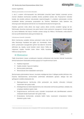BO: Berrikuntza Sozial Enpresarialaren Bidai Orria 
4 
eta bai negatiboki). 
Ekintza potentzialen sorrerarako dinamika 
1. eta 2. urratsen informazioarekin eta definitutako dinamika baten bitartez, enpresak aurrera 
eraman ditzakeen berrikuntza sozialeko ekintza posibleak sortuko dira. Proposamen estandar 
bezala, eta proiektu pilotuan eskuratutako esperientziagatik, 2. urratsean aukeratutako erronka 
sozialetatik abiatuz pentsatzea proposatzen da. Gainera, baliabideen, balio katearen eta 
testuinguruaren laburpenak idei berrien iturri bezala berrikustea komenigarria da. 
Hasteko, garrantzi maila altuko eta eragin aukera altuko erronka sozialekin egingo da lan. 
Definitutako dinamika enpresaren eta parte hartzen duten pertsonen ezaugarrien menpe egongo 
da, baina kalitatezko idei kopuru handien sortzea izango du helburu. Horretarako, erakundearen 
barruan profil desberdinak izatea gomendatzen da. 
Lehentasuna emateko dinamika 
Behin berrikuntza sozialeko ekintza potentzial multzo bat lortu 
dela, lehenengo hautaketa bat egiten da. Horretarako, beste 
behin, prozesuaren ezaugarriekin gehien bat datorren dinamika 
definituko da, inpaktu sozial handien duten ideien %20a eta 
negozioan inpaktu handien duten ideien %20a hautatzea 
helburua izango duena. 
4) Ebaluazioa 
5 Irudia: Lehenestearen emaitzaren 
adibidea 
Talde dinamikaren ostean, proiektuaren kanpoko aholkulariak edo barneko liderrak hautatutako 
ekintza bakoitzaren ebaluaketa zehatza egingo du 4 irizpide kontuan izanik: 
• Inpaktua negozioan 
• Inpaktu soziala / ingurune inpaktua 
• Berrikuntzako potentziala 
• Beharrezkoak diren baliabideen estimazioa 
Berrikuntzako potentzialaren kasuan, neurtzeko erabilgarriak diren 4 aldagai posible definitzen dira. 
Enpresa bakoitzarentzat, berrikuntzako potentziala kalkulatzeko garaian, aldagai bat edo 
gehiagoren erabilera ebaluatuko da6: 
• Bateragarritasuna: berrikuntza ohiko jarduerekin eta dauden ohiturekin trinkotzat 
hautematen den gradu maila. 
• Eskalagarritasuna: beste departamentu eta instituziotan berrikuntza partekatu, eskalatu eta 
errepikatu daitekeen gradu maila. 
• Eraginkortasuna: berrikuntza arazo orijinalen konpontzaile edo identifikatutako aukeren 
indartzaile bezala hautematen den gradu maila. 
• Erreputazioa: berrikuntzak, arrakasta baldin badu, enpresaren erreputazioa hobetu 
dezakeen gradu maila. 
6 Berrikuntza sanitarioaren ebaluaziorako eremu kontzeptuala” InnPACT txostenean azaldutako ezaugarri bideratzaileen artean aukeratutak 
 