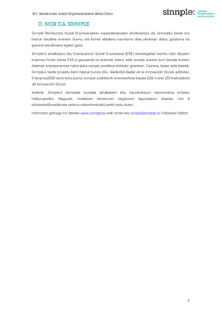 BO: Berrikuntza Sozial Enpresarialaren Bidai Orria 
6 
D. NOR DA SINNPLE 
Sinnple Berrikuntza Sozial Enpresarialean espezializatutako aholkularitza da, berritzeko beste era 
batzuk daudela sinesten duena, eta honek aldaketa iraunkorra dela ulertzean datza, gizatiarra da 
gainera eta lehiakor egiten gaitu. 
Sinnple-k aholkatzen ditu Erantzukizun Sozial Enpresarial (ESE) estrategietan berritu nahi dituzten 
enpresa horiek edota ESE-a gauzatuta ez dutenak, baino alde soziala aukera iturri bezala ikusten 
dutenak enpresarentzat nahiz talka soziala positiboa lortzeko gizartean. Gainera, beste alde batetik, 
Sinnple-k beste proiektu berri batzuk burutu ditu, RadarISE-Radar de la Innovación Social- adibidez, 
Enterprise2020 saria lortu zuena europar praktikorik onenetarikoa bezala ESE-n edo I2S-Indicadores 
de Innovación Social-. 
Azkenik, Sinnple-k ekintzaile sozialak aholkatzen ditu iraunkortasun ekonomikoa lortzeko 
helburuarekin. Nagusiki, modeloen bereizmen negozioen laguntzaren bitartez, non 8 
ekintzailek(lurralde eta sektore ezberdinekoak) parte hartu duten. 
Informazio gehiago lor daiteke www.sinnple.es web orrian eta sinnple@sinnple.es helbideari idatziz. 
