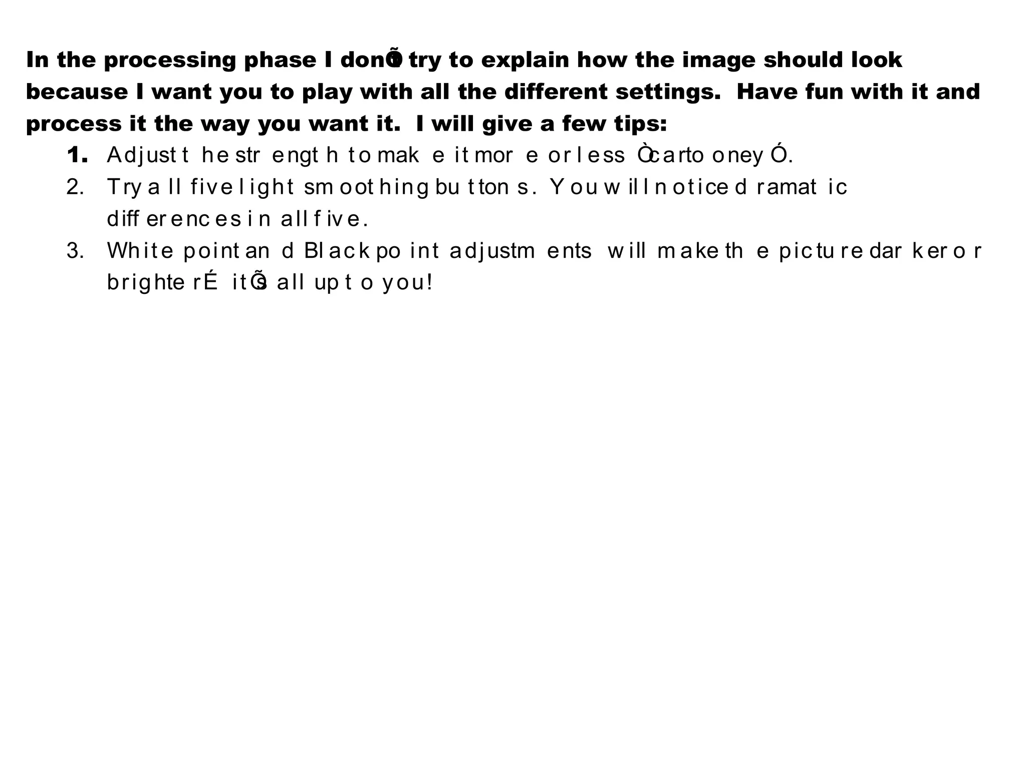 In the processing phase I donÕ try to explain how the image should look
                                            t
because I want you to play with all the different settings. Have fun with it and
process it the way you want it. I will give a few tips:
    1. A dj ust t h e str e ngt h t o mak e i t mor e o r l e ss Ò a rto o ney Ó.
                                                                           c
    2. T ry a l l f iv e l i g h t sm o ot h in g bu t ton s . Y o u w il l n o t i ce d r amat i c
       d iff er e nc e s i n a ll f iv e .
    3. Wh i t e p o i nt an d Bl a c k po i n t a dj ustm e nts w ill m a ke th e p ic tu r e dar k er o r
       b r ig hte r É i t Õ a ll up t o y o u !
                             s
 