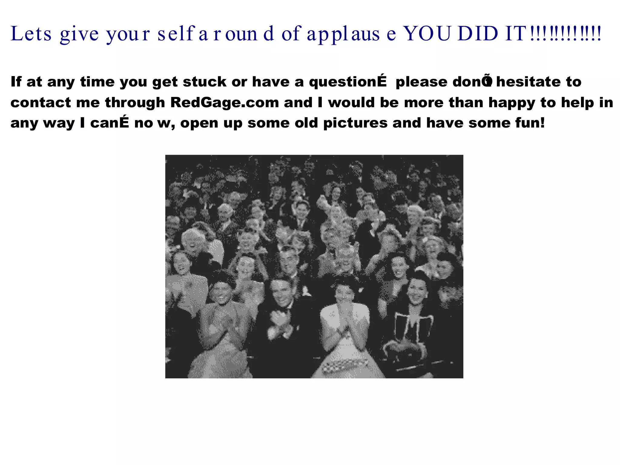 Lets give you r s elf a r oun d of ap pl aus e YOU DID IT !!!!!!!!!!!!

If at any time you get stuck or have a questionÉ please donÕ hesitate to
                                                           t
contact me through RedGage.com and I would be more than happy to help in
any way I canÉ no w, open up some old pictures and have some fun!
 