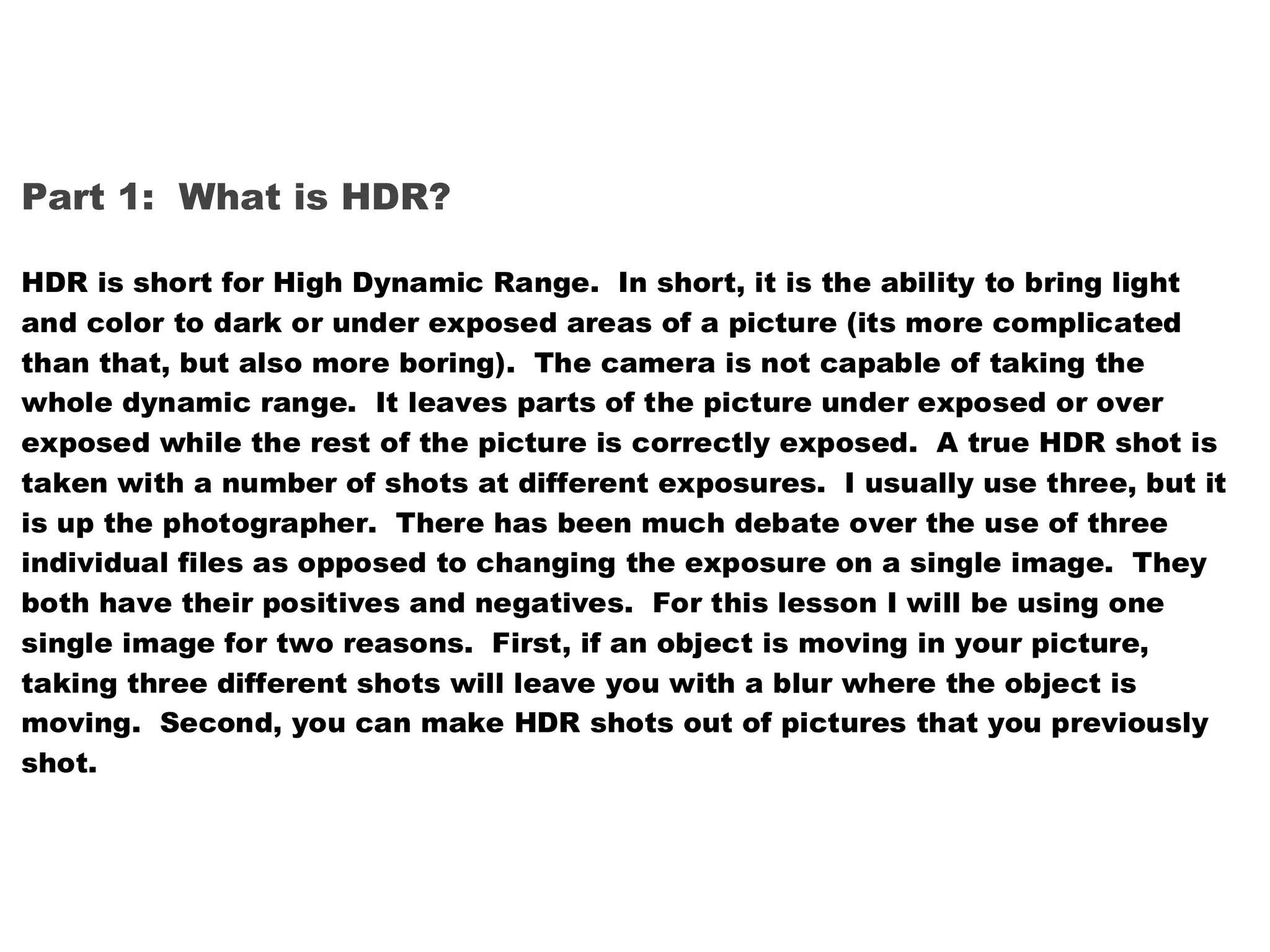 Part 1: What is HDR?

HDR is short for High Dynamic Range. In short, it is the ability to bring light
and color to dark or under exposed areas of a picture (its more complicated
than that, but also more boring). The camera is not capable of taking the
whole dynamic range. It leaves parts of the picture under exposed or over
exposed while the rest of the picture is correctly exposed. A true HDR shot is
taken with a number of shots at different exposures. I usually use three, but it
is up the photographer. There has been much debate over the use of three
individual files as opposed to changing the exposure on a single image. They
both have their positives and negatives. For this lesson I will be using one
single image for two reasons. First, if an object is moving in your picture,
taking three different shots will leave you with a blur where the object is
moving. Second, you can make HDR shots out of pictures that you previously
shot.
 