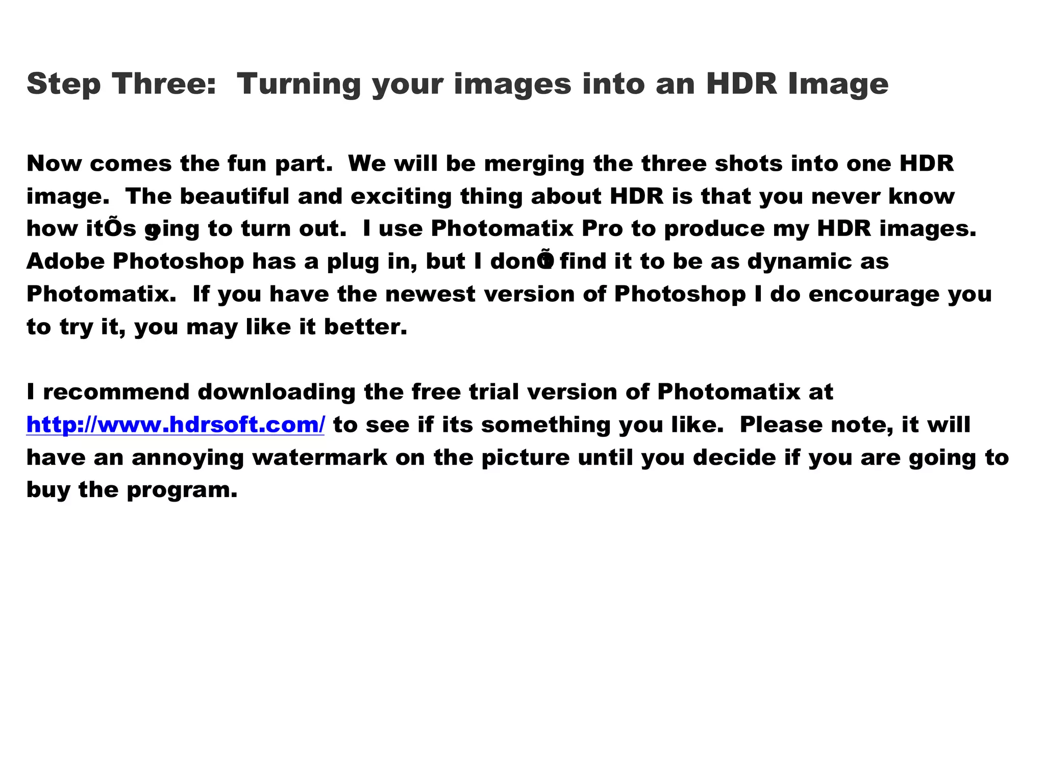 Step Three: Turning your images into an HDR Image

Now comes the fun part. We will be merging the three shots into one HDR
image. The beautiful and exciting thing about HDR is that you never know
how itÕs g ing to turn out. I use Photomatix Pro to produce my HDR images.
            o
Adobe Photoshop has a plug in, but I donÕ find it to be as dynamic as
                                         t
Photomatix. If you have the newest version of Photoshop I do encourage you
to try it, you may like it better.

I recommend downloading the free trial version of Photomatix at
http://www.hdrsoft.com/ to see if its something you like. Please note, it will
have an annoying watermark on the picture until you decide if you are going to
buy the program.
 
