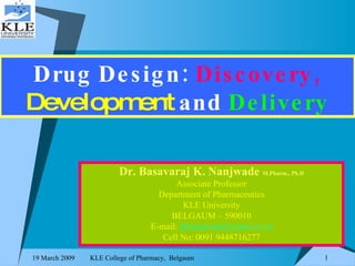 Drug Design:   Discovery,   Development   and  Delivery Dr. Basavaraj K. Nanjwade  M.Pharm., Ph.D Associate Professor Department of Pharmaceutics KLE University BELGAUM – 590010 E-mail:  [email_address] Cell No: 0091 9448716277 
