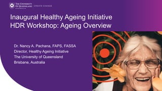 CRICOS code 00025B
Inaugural Healthy Ageing Initiative
HDR Workshop: Ageing Overview
Dr. Nancy A. Pachana, FAPS, FASSA
Director, Healthy Ageing Initiative
The University of Queensland
Brisbane, Australia
 