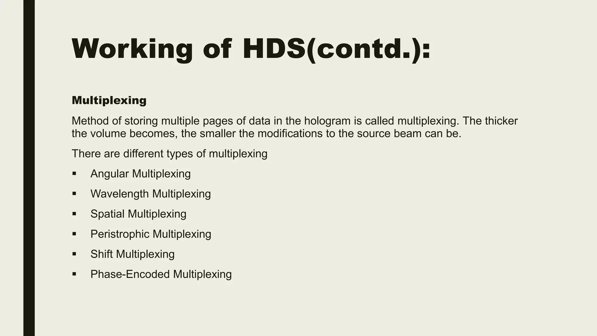 Working of HDS(contd.):
Multiplexing
Method of storing multiple pages of data in the hologram is called multiplexing. The thicker
the volume becomes, the smaller the modifications to the source beam can be.
There are different types of multiplexing
 Angular Multiplexing
 Wavelength Multiplexing
 Spatial Multiplexing
 Peristrophic Multiplexing
 Shift Multiplexing
 Phase-Encoded Multiplexing
 
