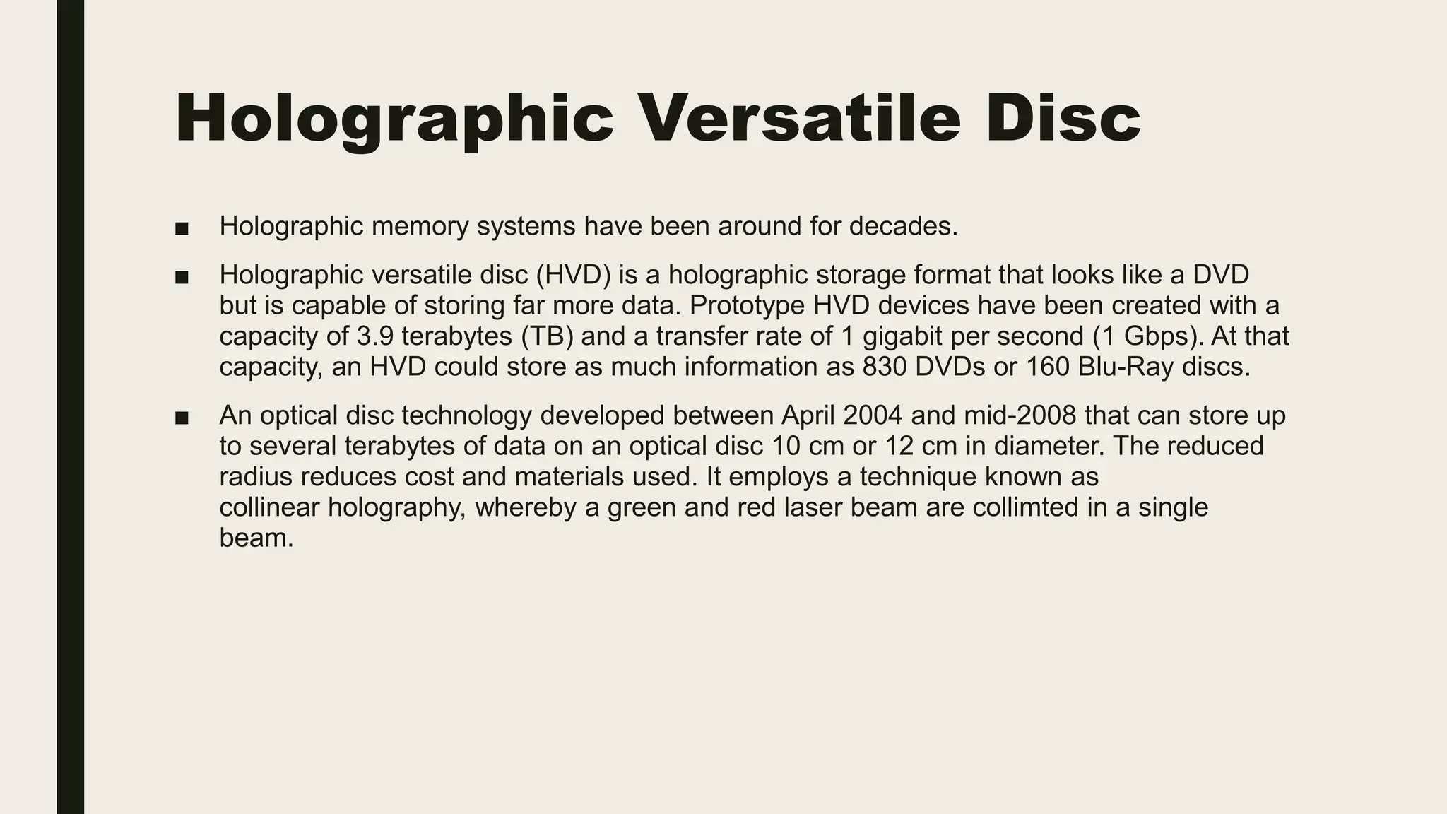 Holographic Versatile Disc
■ Holographic memory systems have been around for decades.
■ Holographic versatile disc (HVD) is a holographic storage format that looks like a DVD
but is capable of storing far more data. Prototype HVD devices have been created with a
capacity of 3.9 terabytes (TB) and a transfer rate of 1 gigabit per second (1 Gbps). At that
capacity, an HVD could store as much information as 830 DVDs or 160 Blu-Ray discs.
■ An optical disc technology developed between April 2004 and mid-2008 that can store up
to several terabytes of data on an optical disc 10 cm or 12 cm in diameter. The reduced
radius reduces cost and materials used. It employs a technique known as
collinear holography, whereby a green and red laser beam are collimted in a single
beam.
 