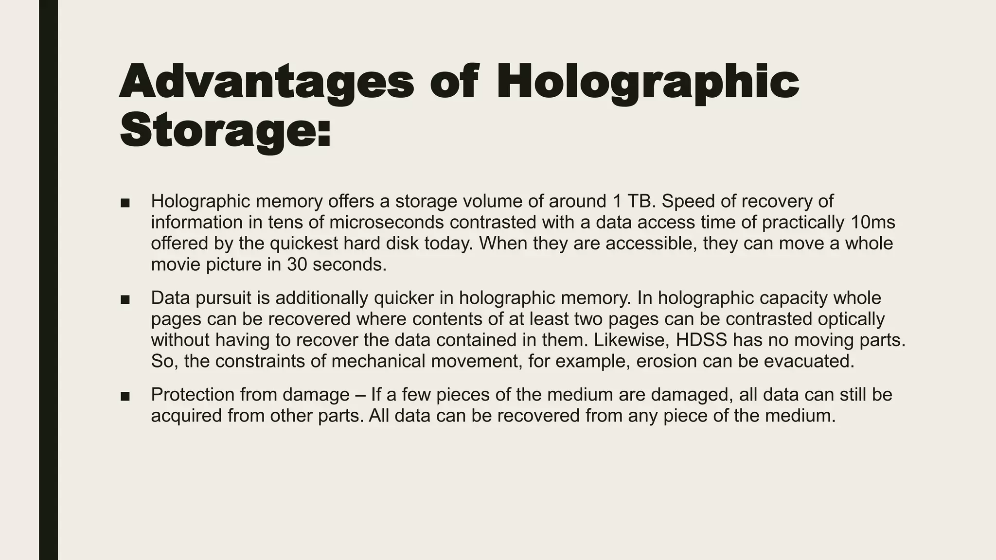 Advantages of Holographic
Storage:
■ Holographic memory offers a storage volume of around 1 TB. Speed of recovery of
information in tens of microseconds contrasted with a data access time of practically 10ms
offered by the quickest hard disk today. When they are accessible, they can move a whole
movie picture in 30 seconds.
■ Data pursuit is additionally quicker in holographic memory. In holographic capacity whole
pages can be recovered where contents of at least two pages can be contrasted optically
without having to recover the data contained in them. Likewise, HDSS has no moving parts.
So, the constraints of mechanical movement, for example, erosion can be evacuated.
■ Protection from damage – If a few pieces of the medium are damaged, all data can still be
acquired from other parts. All data can be recovered from any piece of the medium.
 