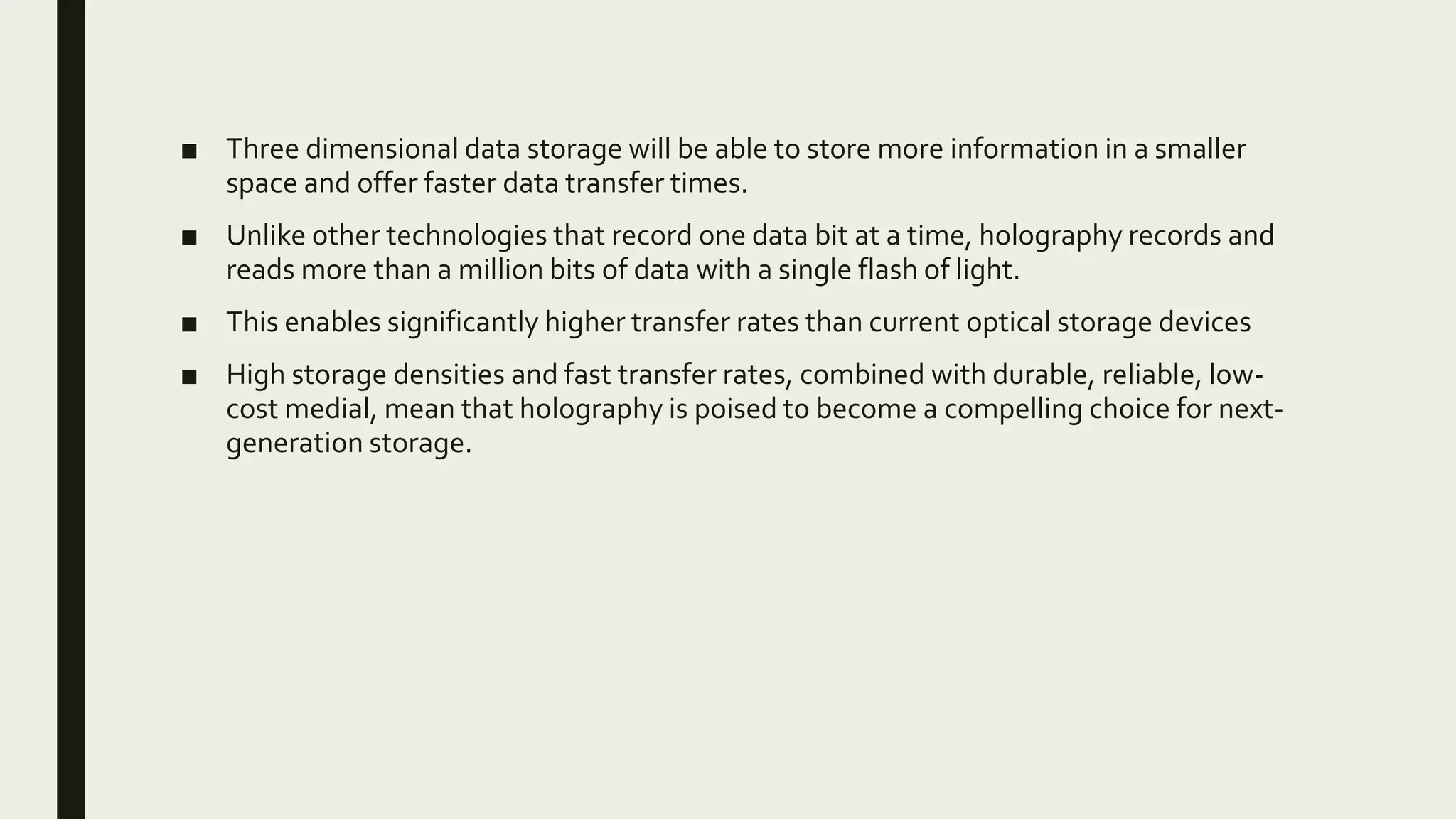 ■ Three dimensional data storage will be able to store more information in a smaller
space and offer faster data transfer times.
■ Unlike other technologies that record one data bit at a time, holography records and
reads more than a million bits of data with a single flash of light.
■ This enables significantly higher transfer rates than current optical storage devices
■ High storage densities and fast transfer rates, combined with durable, reliable, low-
cost medial, mean that holography is poised to become a compelling choice for next-
generation storage.
 