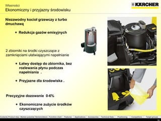 Własności Ekonomiczny i przyjazny środowisku Niezawodny kocioł grzewczy z turbo dmuchawą  Redukcja gazów emisyjnych Precyzyjne dozowanie  0-6% Ekonomiczne zużycie środków czyszczących  2  zbiorniki na środki czyszczące z zamknięciami ułatwiającymi napełnianie Łatwy dostęp do zbiornika, bez rozlewania płynu podczas napełniania  . Przyjazne dla środowiska  . 