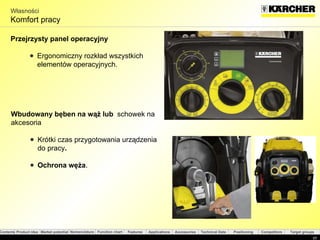 Własności Komfort pracy Przejrzysty panel operacyjny Ergonomiczny rozkład wszystkich elementów operacyjnych . Wbudowany bęben na wąż lub  schowek na akcesoria  Krótki czas przygotowania urządzenia do pracy . Ochrona węża . 