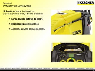 Własności Przyjazny dla użytkownika Uchwyty na lance  i schowek na przechowywanie dyszy i drobne akcesoria. Lanca zawsze gotowa do pracy .  Bezpieczny zacisk na lance . Akcesoria zawsze gotowe do pracy . 