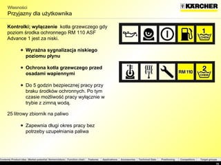Własności Przyjazny dla użytkownika  Kontrolki ;  wyłączenie  kotła grzewczego gdy poziom środka ochronnego  RM 110 ASF  Advance 1 jest za niski . Wyraźna sygnalizacja niskiego poziomu płynu Ochrona kotła grzewczego przed osadami wapiennymi Do 5 godzin bezpiecznej pracy przy braku środków ochronnych. Po tym czasie możliwość pracy wyłącznie w trybie z zimną wodą. 25 litrowy zbiornik na paliwo Zapewnia długi okres pracy bez potrzeby uzupełniania paliwa   