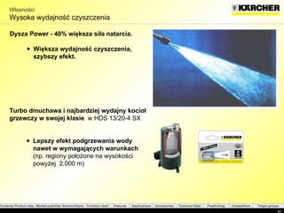 Własności Wysoka wydajność czyszczenia  Dysza Power   -  40%  większa siła natarcia . Większa wydajność czyszczenia, szybszy efekt . Turbo  dmuchawa   i   najbardziej wydajny kocioł grzewczy w swojej klasie  w  HDS 13/20-4 SX Lepszy efekt podgrzewania wody nawet w wymagających warunkach  ( np. regiony położone na wysokości powyżej  2,000 m) 